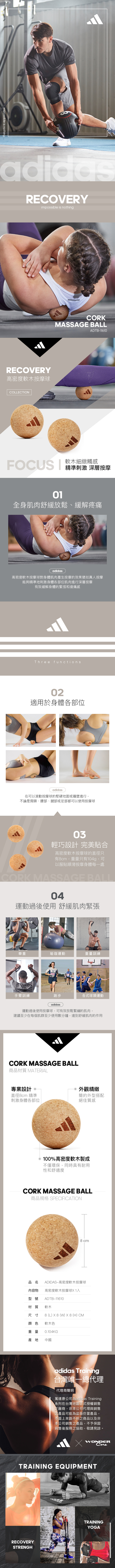 impossible is nothing.adidasRECVERYimpossible is nothingRECVERY高密度軟木按摩球COLLECTONCORKMASSAGE BALLADTB-FOCUS I軟木細緻觸感精準刺激 深層按摩01全身肌肉舒緩放鬆、緩解疼痛adidas高密度軟木按摩球對身體肌肉產生按摩的效果猶如真人按摩能夠精準地刺激身體各部位肌肉進行深層按摩有效緩解身體的緊張和痠痛感Three functions02適用於身體各部位adidas在可以滾動按摩球的堅硬地面或牆壁進行,不論是肩頸、腰部、腿部或足部都可以使用按摩球03輕巧設計 完美貼合高密度軟木按摩球的直徑只有8cm,重量只有104g,可以服貼順滑按摩身體每一處CORK MASSAGE BALL04運動過後使用 舒緩肌肉緊張舉重手臂訓練瑜珈運動重量訓練1573跑步各式球類運動adidas運動過後使用按摩球,可有效放鬆緊繃的肌肉,建議至少在每個肌群至少使用數分鐘,達到舒緩肌肉的作用CORK MASSAGE BALL商品材質 MATERIAL專業設計 O直徑8cm 精準刺激身體各部位 外觀精緻簡約外型搭配絕佳質感O100%高密度軟木製成不僅環保,同時具有耐用性和舒適度CORK MASSAGE BALL商品規格 SPECIFICATION8cm品名 ADIDAS—高密度軟木按摩球內容物型號高密度軟木按摩球1入ADTB11610材質 軟木尺寸 8 (L) 8 (W) 8 (H) CM顏色 軟木色重量 0.104KG產地 中國adidas Training台灣唯一總代理代理商聲明萬達康公司為adidas Training系列在台灣地區正式授權銷售之廠商,非本公司代理與銷售之產品可能為盜版仿冒產品,市面上來路不明之商品以及非本公司銷售之產品,不予保固與售後服務之協助,敬請見諒。X WONDERTRAINING EQUIPMENTRECOVERYSTRENGHTRAININGYOGA