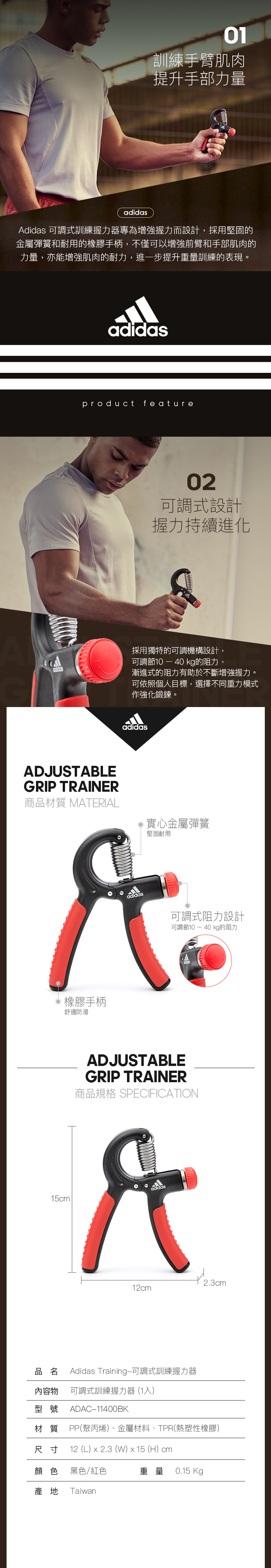 01訓練手臂肌肉提升手部力量adidasdidas 可調式訓練握力器專為增強握力而設計,採用堅固的金屬彈簧和耐用的手柄,不僅可以增強前臂和手部肌肉的力量,亦能增強肌肉的耐力,進一步提升重量訓練的表現。adidasproduct feature02可調式設計握力持續進化採用獨特的可調機構設計,可調節10  40 kg的阻力,漸進式的阻力有助於不斷增強握力。可依照個人目標,選擇不同重力模式作強化鍛鍊。adidasADJUSTABLEGRIP TRAINER商品材質 MATERIAL實心金屬彈簧堅固耐用橡膠手柄舒適防滑adidas可調式阻力設計可調節10  40 kg的阻力ADJUSTABLEGRIP TRAINER商品規格 SPECIFICATION15cmdidasA12cm2.3cm品名 Adidas Training-可調式訓練握力器內容物型號可調式訓練握力器(1入)ADAC-11400BK材質 PP(聚丙烯)、金屬材料、TPR(熱塑性橡膠)12 (L)  2.3 (W)  15 (H) cm尺寸顏色 黑色/紅色產地 Taiwan重量0.15 Kg
